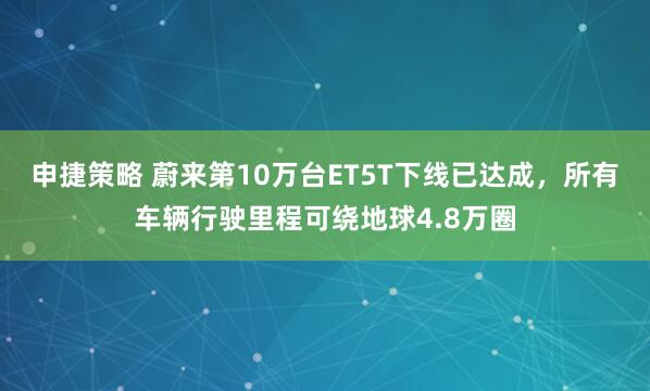 申捷策略 蔚来第10万台ET5T下线已达成，所有车辆行驶里程可绕地球4.8万圈