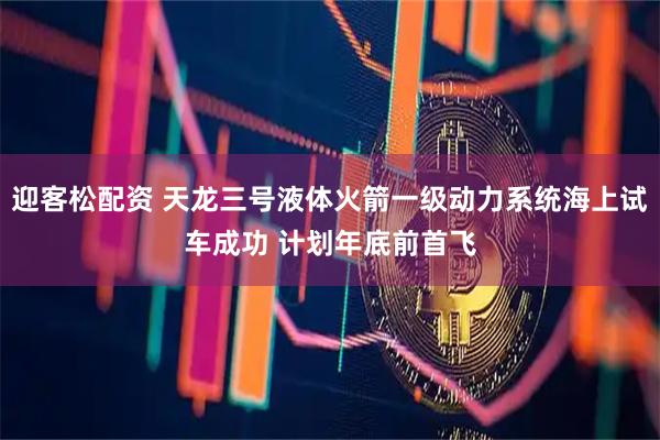 迎客松配资 天龙三号液体火箭一级动力系统海上试车成功 计划年底前首飞