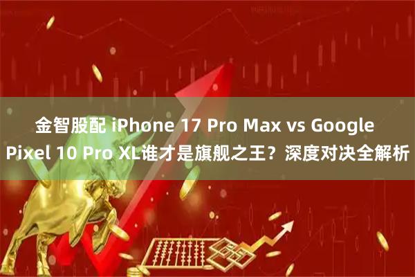 金智股配 iPhone 17 Pro Max vs Google Pixel 10 Pro XL谁才是旗舰之王？深度对决全解析