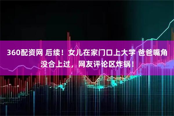 360配资网 后续！女儿在家门口上大学 爸爸嘴角没合上过，网友评论区炸锅！