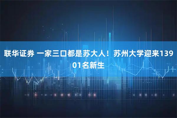 联华证券 一家三口都是苏大人！苏州大学迎来13901名新生