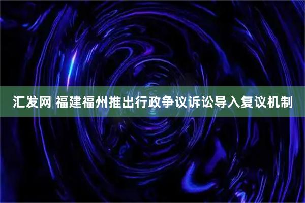 汇发网 福建福州推出行政争议诉讼导入复议机制