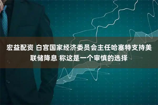 宏益配资 白宫国家经济委员会主任哈塞特支持美联储降息 称这是一个审慎的选择