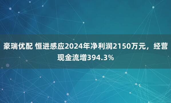 豪瑞优配 恒进感应2024年净利润2150万元，经营现金流增394.3%