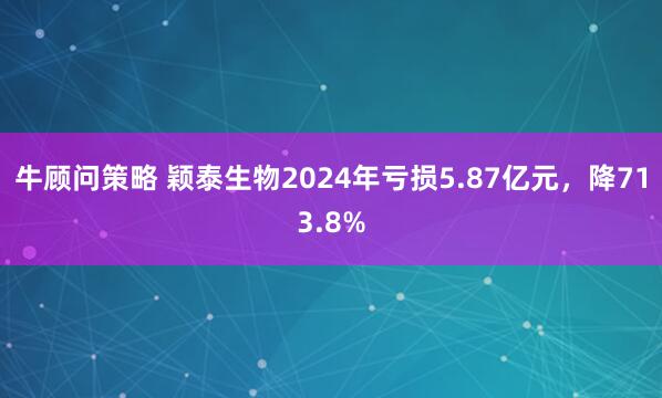 牛顾问策略 颖泰生物2024年亏损5.87亿元，降713.8%