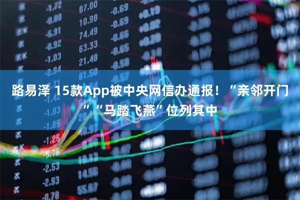 路易泽 15款App被中央网信办通报！“亲邻开门”“马踏飞燕”位列其中