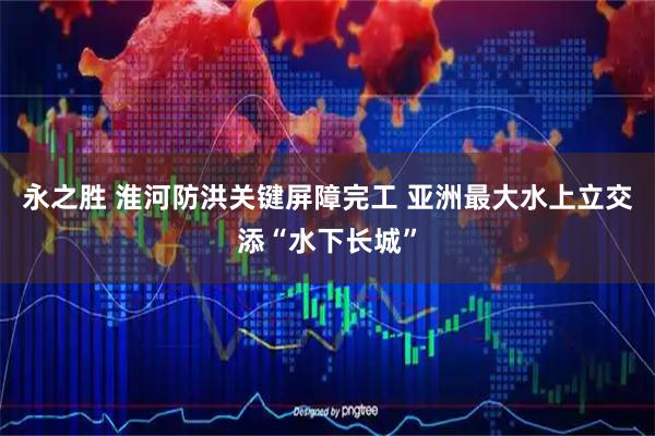 永之胜 淮河防洪关键屏障完工 亚洲最大水上立交添“水下长城”