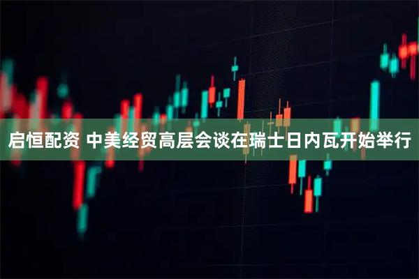 启恒配资 中美经贸高层会谈在瑞士日内瓦开始举行