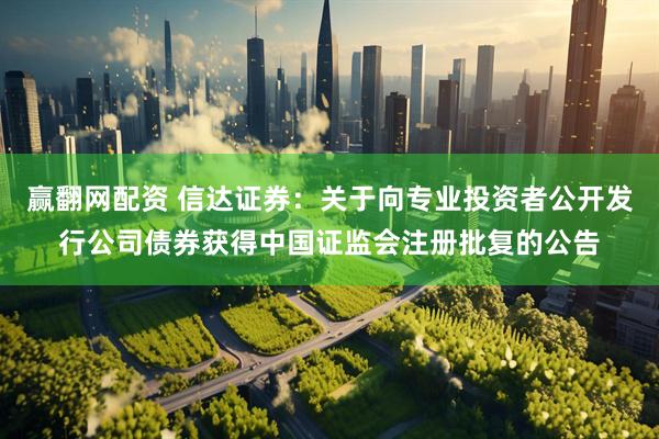 赢翻网配资 信达证券：关于向专业投资者公开发行公司债券获得中国证监会注册批复的公告