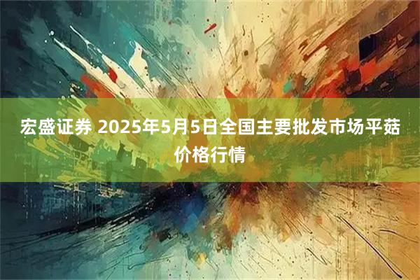 宏盛证券 2025年5月5日全国主要批发市场平菇价格行情