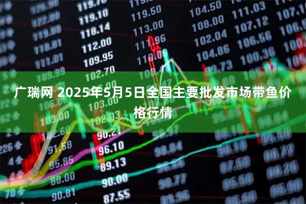 广瑞网 2025年5月5日全国主要批发市场带鱼价格行情