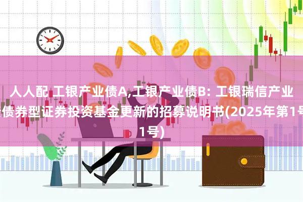 人人配 工银产业债A,工银产业债B: 工银瑞信产业债债券型证券投资基金更新的招募说明书(2025年第1号)