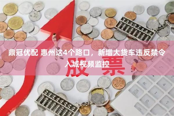 鼎冠优配 惠州这4个路口，新增大货车违反禁令入城视频监控