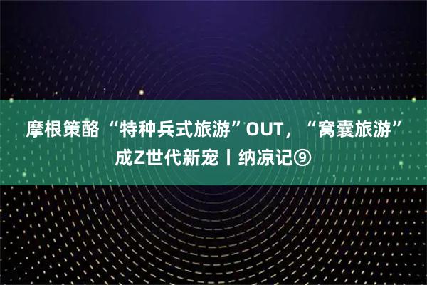 摩根策酪 “特种兵式旅游”OUT，“窝囊旅游”成Z世代新宠丨纳凉记⑨