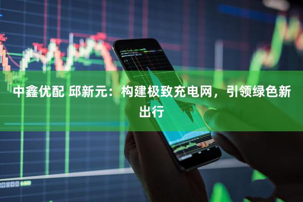 中鑫优配 邱新元：构建极致充电网，引领绿色新出行