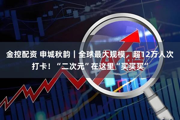 金控配资 申城秋韵｜全球最大规模，超12万人次打卡！“二次元”在这里“买买买”