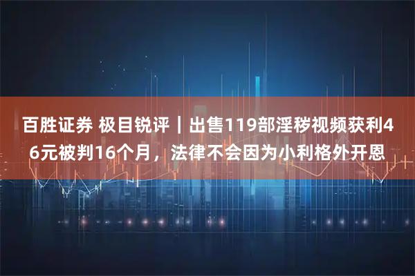 百胜证券 极目锐评｜出售119部淫秽视频获利46元被判16个月，法律不会因为小利格外开恩