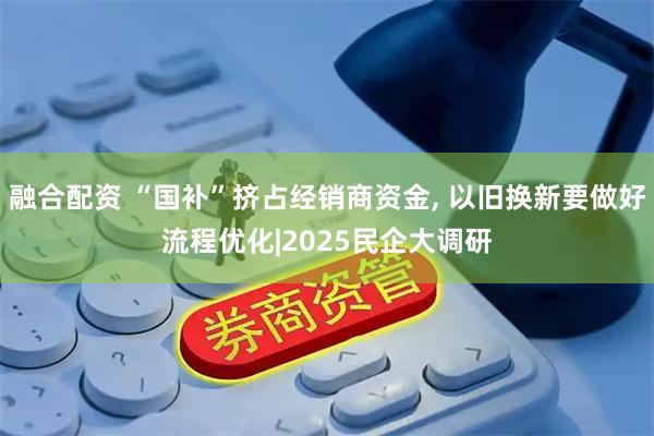 融合配资 “国补”挤占经销商资金, 以旧换新要做好流程优化|2025民企大调研
