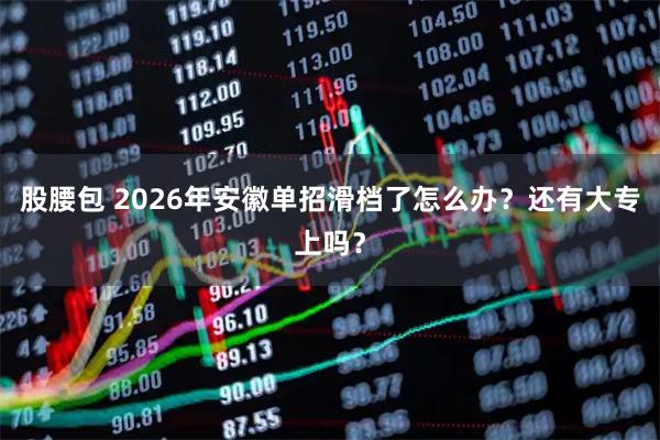 股腰包 2026年安徽单招滑档了怎么办？还有大专上吗？