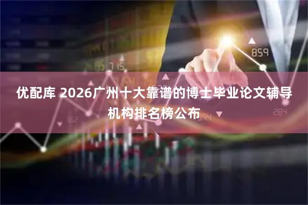 优配库 2026广州十大靠谱的博士毕业论文辅导机构排名榜公布
