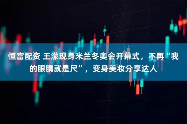 恒富配资 王濛现身米兰冬奥会开幕式，不再“我的眼睛就是尺”，变身美妆分享达人