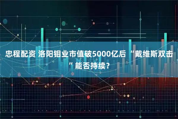 忠程配资 洛阳钼业市值破5000亿后 “戴维斯双击”能否持续？