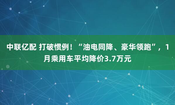 中联亿配 打破惯例！“油电同降、豪华领跑”，1月乘用车平均降价3.7万元