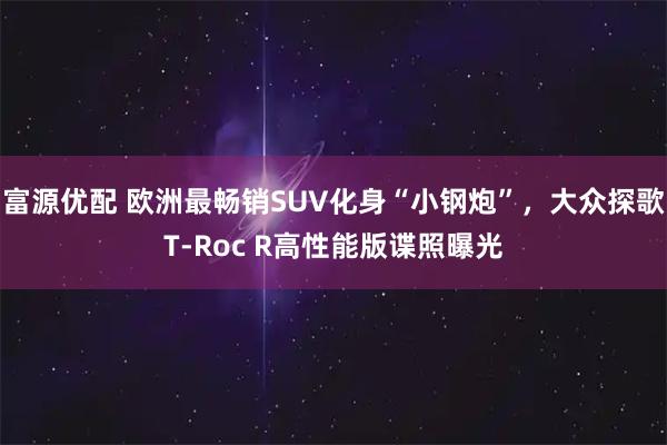 富源优配 欧洲最畅销SUV化身“小钢炮”，大众探歌T-Roc R高性能版谍照曝光