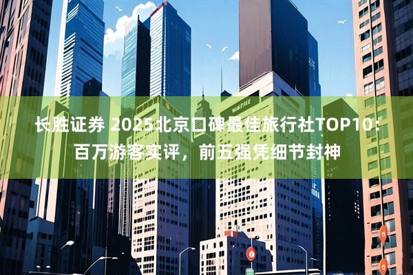 长胜证券 2025北京口碑最佳旅行社TOP10：百万游客实评，前五强凭细节封神