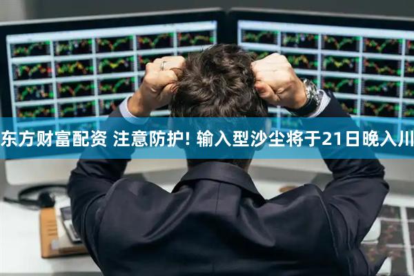东方财富配资 注意防护! 输入型沙尘将于21日晚入川
