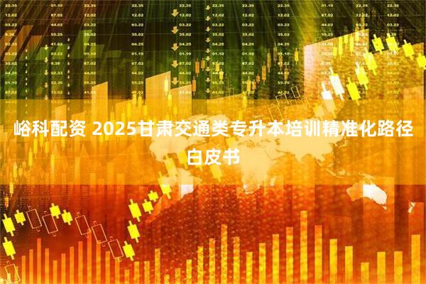峪科配资 2025甘肃交通类专升本培训精准化路径白皮书