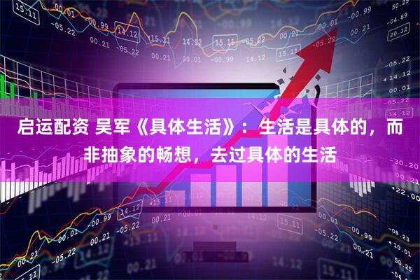 启运配资 吴军《具体生活》：生活是具体的，而非抽象的畅想，去过具体的生活