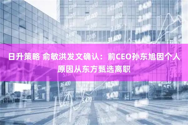 日升策略 俞敏洪发文确认:前CEO孙东旭因个人原因从东方甄选离职