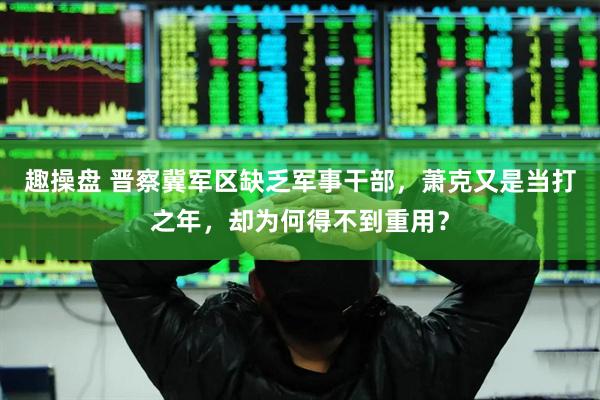 趣操盘 晋察冀军区缺乏军事干部，萧克又是当打之年，却为何得不到重用？