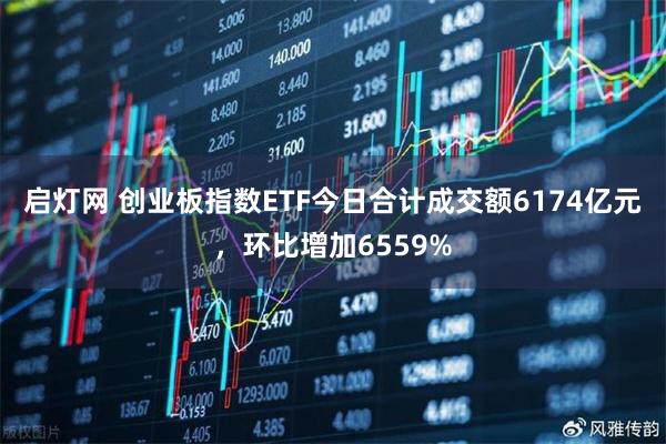 启灯网 创业板指数ETF今日合计成交额6174亿元，环比增加6559%