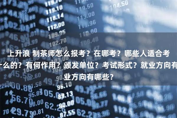 上升浪 制茶师怎么报考？在哪考？哪些人适合考是做什么的？有何作用？颁发单位？考试形式？就业方向有哪些？