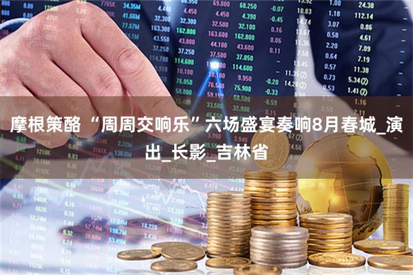 摩根策酪 “周周交响乐”六场盛宴奏响8月春城_演出_长影_吉林省