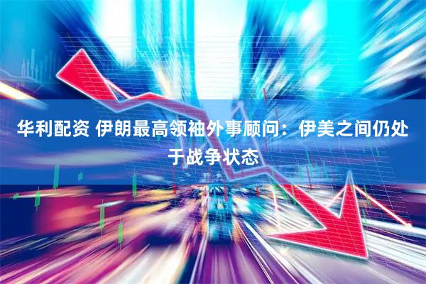 华利配资 伊朗最高领袖外事顾问：伊美之间仍处于战争状态