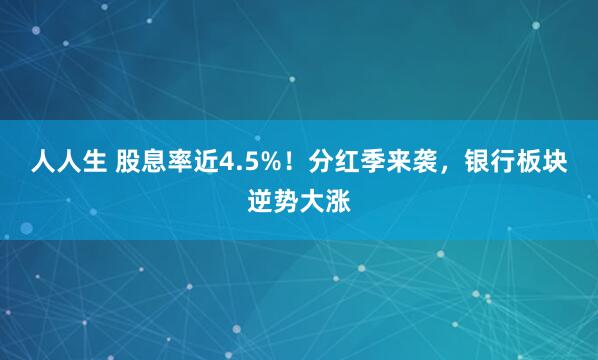 人人生 股息率近4.5%！分红季来袭，银行板块逆势大涨