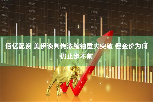 佰亿配资 美伊谈判传浓缩铀重大突破 但金价为何仍止步不前