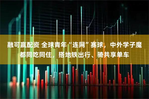 融可赢配资 全球青年“连网”赛球，中外学子魔都同吃同住，搭地铁出行、骑共享单车