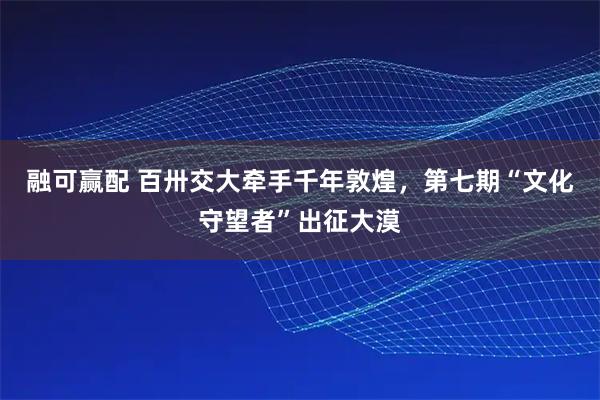 融可赢配 百卅交大牵手千年敦煌，第七期“文化守望者”出征大漠