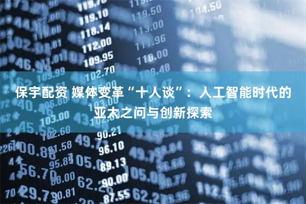 保宇配资 媒体变革“十人谈”：人工智能时代的亚太之问与创新探索