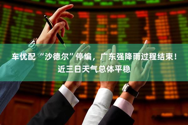 车优配 “沙德尔”停编，广东强降雨过程结束！近三日天气总体平稳