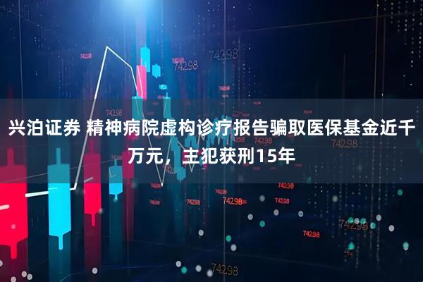 兴泊证券 精神病院虚构诊疗报告骗取医保基金近千万元，主犯获刑15年